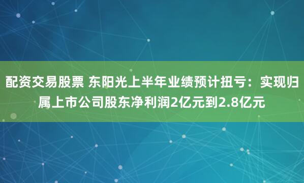 配资交易股票 东阳光上半年业绩预计扭亏：实现归属上市公司股东净利润2亿元到2.8亿元