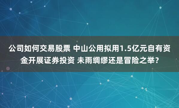 公司如何交易股票 中山公用拟用1.5亿元自有资金开展证券投资 未雨绸缪还是冒险之举？