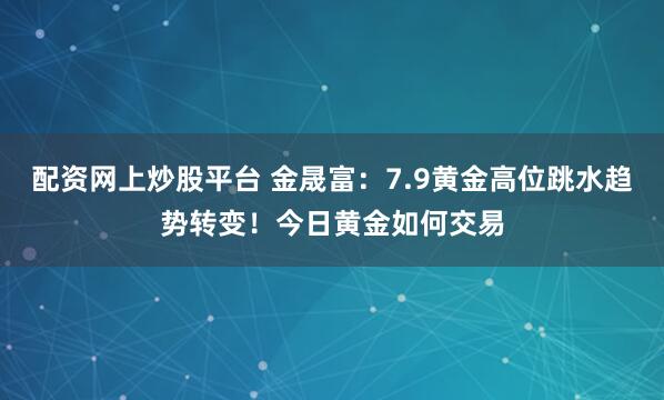 配资网上炒股平台 金晟富：7.9黄金高位跳水趋势转变！今日黄金如何交易