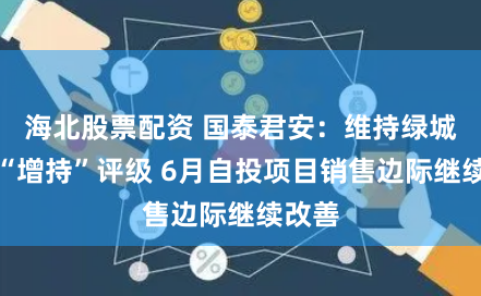 海北股票配资 国泰君安：维持绿城中国“增持”评级 6月自投项目销售边际继续改善