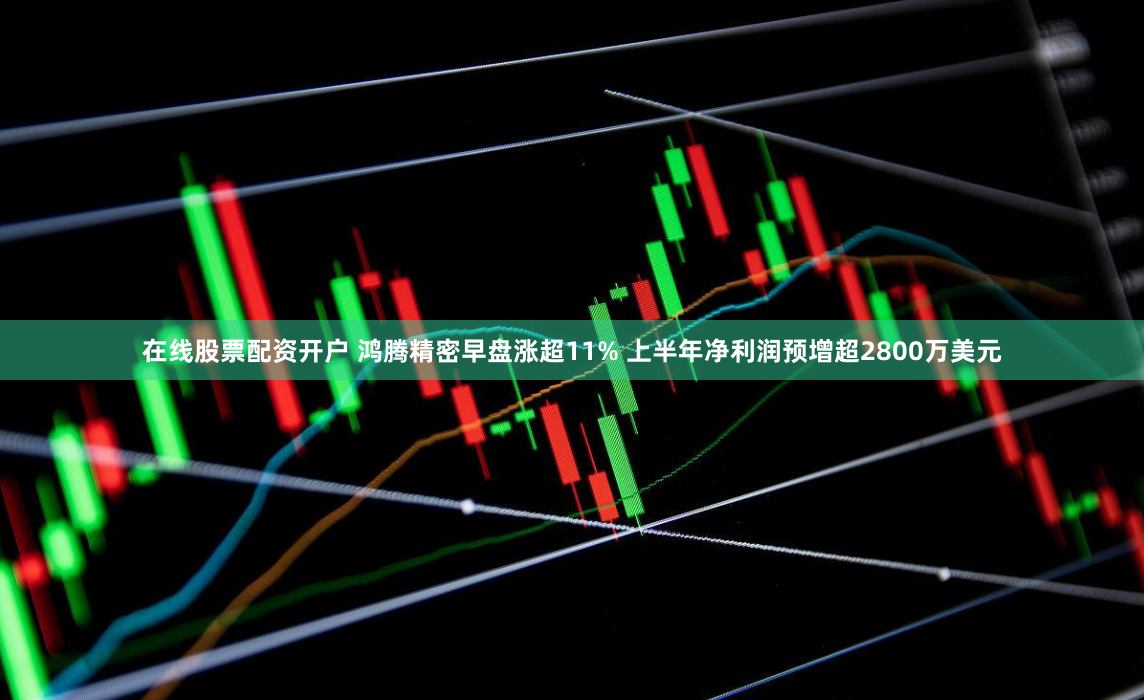 在线股票配资开户 鸿腾精密早盘涨超11% 上半年净利润预增超2800万美元
