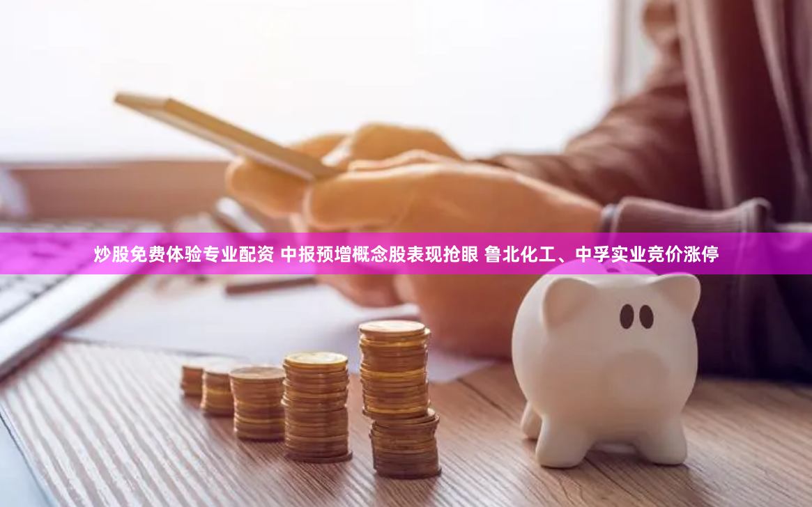 炒股免费体验专业配资 中报预增概念股表现抢眼 鲁北化工、中孚实业竞价涨停