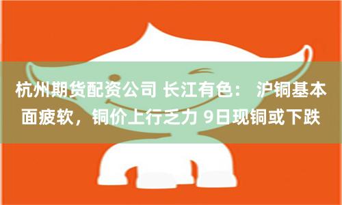 杭州期货配资公司 长江有色： 沪铜基本面疲软，铜价上行乏力 9日现铜或下跌