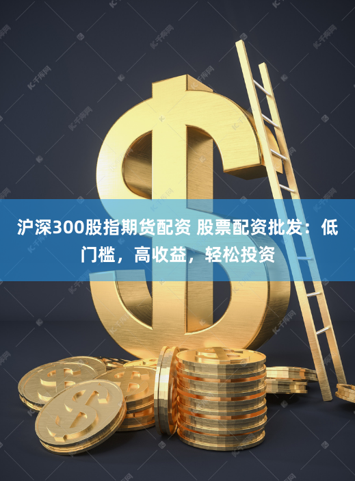 沪深300股指期货配资 股票配资批发：低门槛，高收益，轻松投资