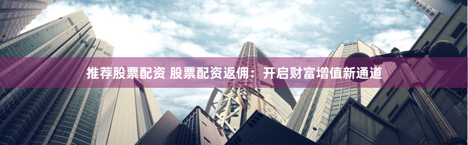 推荐股票配资 股票配资返佣：开启财富增值新通道
