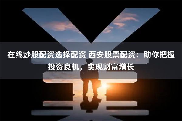 在线炒股配资选择配资 西安股票配资：助你把握投资良机，实现财富增长